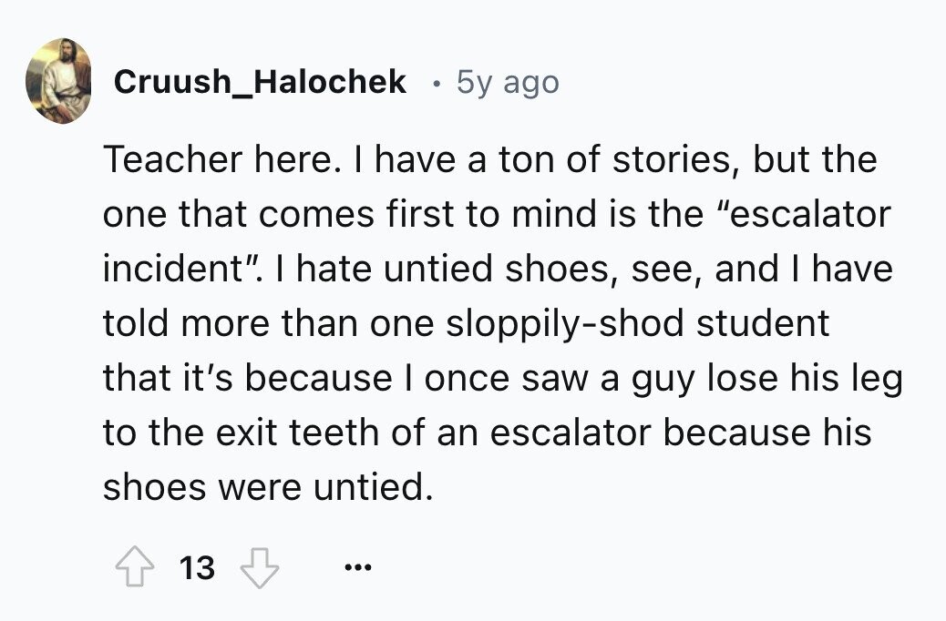 Cruush_Halochek . 5y ago Teacher here. I have a ton of stories, but the one that comes first to mind is the escalator incident. I hate untied shoes, see, and I have told more than one sloppily-shod student that it's because I once saw a guy lose his leg to the exit teeth of an escalator because his shoes were untied. 13 ...