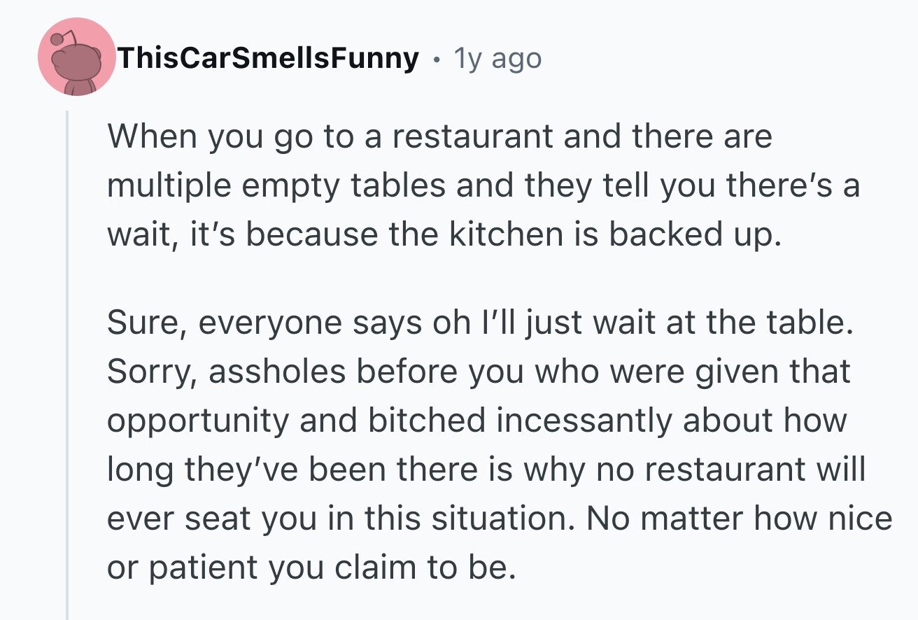ThisCarSmellsFunny 1y ago When you go to a restaurant and there are multiple empty tables and they tell you there's a wait, it's because the kitchen is backed up. Sure, everyone says oh I'll just wait at the table. Sorry, assholes before you who were given that opportunity and bitched incessantly about how long they've been there is why no restaurant will ever seat you in this situation. No matter how nice or patient you claim to be.