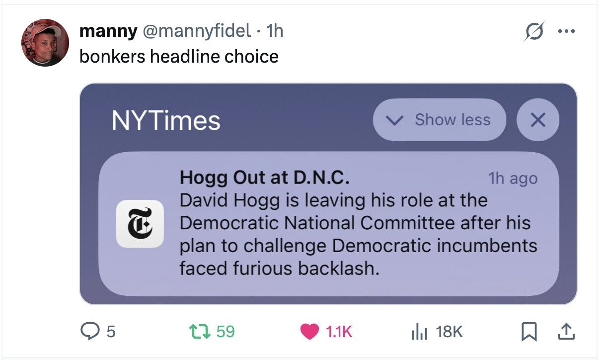 manny @mannyfidel 1h ... bonkers headline choice NYTimes Show less X Hogg Out at D.N.C. 1h ago David Hogg is leaving his role at the E Democratic National Committee after his plan to challenge Democratic incumbents faced furious backlash. 5 59 1.1K 18K