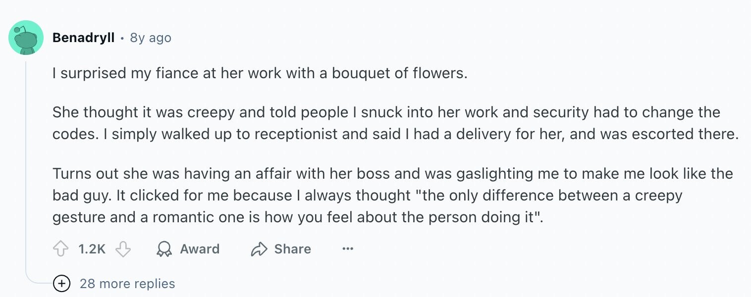 Benadryll 8y ago I surprised my fiance at her work with a bouquet of flowers. She thought it was creepy and told people I snuck into her work and security had to change the codes. I simply walked up to receptionist and said I had a delivery for her, and was escorted there. Turns out she was having an affair with her boss and was gaslighting me to make me look like the bad guy. It clicked for me because I always thought the only difference between a creepy gesture and a romantic one is how you feel about the