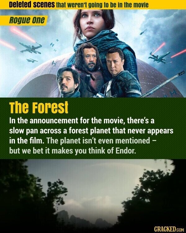 Deleted scenes that weren't going to be in the movie Rogue one The Forest In the announcement for the movie, there's a slow pan across a forest planet that never appears in the film. The planet isn't even mentioned - but we bet it makes you think of Endor. CRACKED.COM