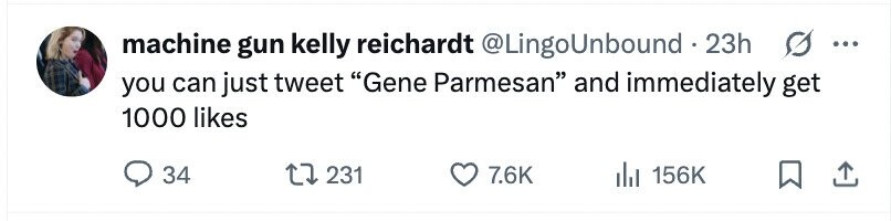 machine gun kelly reichardt @LingoUnbound.2 23h ... you can just tweet Gene Parmesan and immediately get 1000 likes 34 231 7.6K 156K