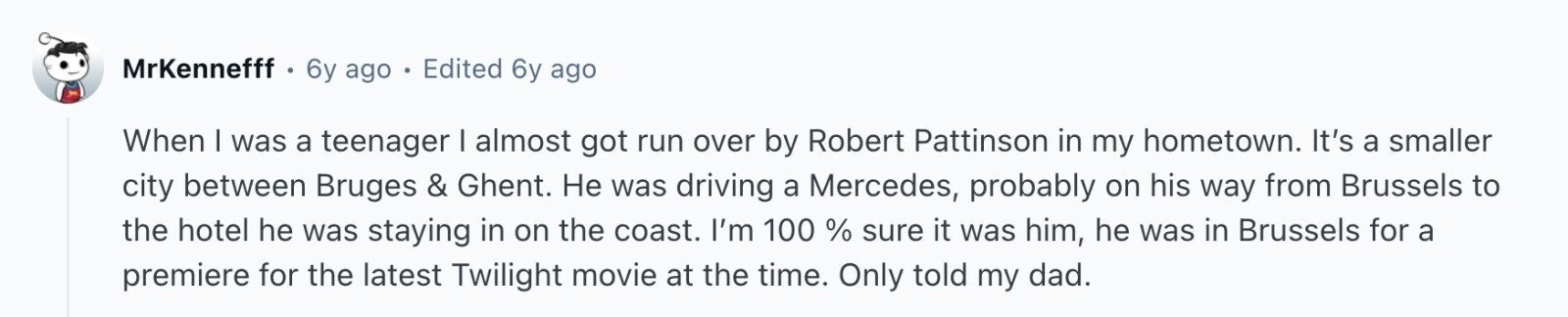 MrKennefff 6y ago Edited 6y ago When I was a teenager I almost got run over by Robert Pattinson in my hometown. It's a smaller city between Bruges & Ghent. Не was driving a Mercedes, probably on his way from Brussels to the hotel he was staying in on the coast. I'm 100 % sure it was him, he was in Brussels for a premiere for the latest Twilight movie at the time. Only told my dad.