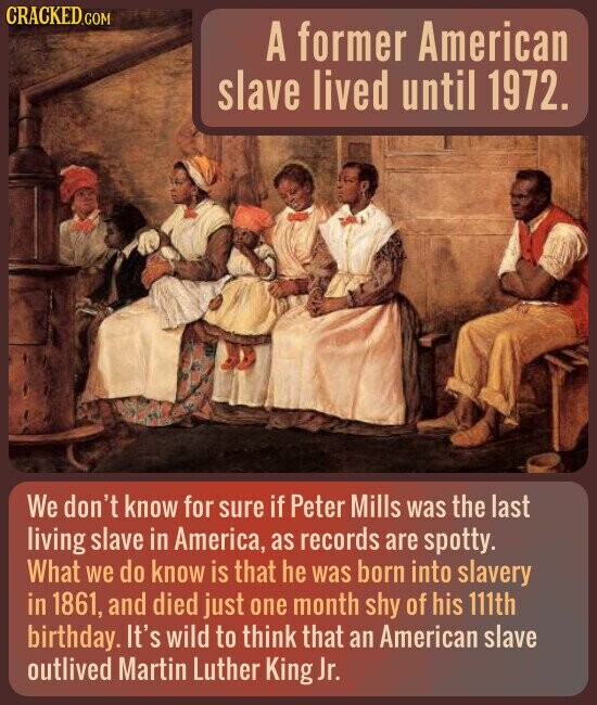 CRACKED.COM A former American slave lived until 1972. We don't know for sure if Peter Mills was the last living slave in America, as records are spotty. What we do know is that he was born into slavery in 1861, and died just one month shy of his 111th birthday. It's wild to think that an American slave outlived Martin Luther King Jr.