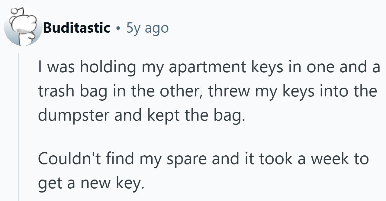 Buditastic . 5y ago I was holding my apartment keys in one and a trash bag in the other, threw my keys into the dumpster and kept the bag. Couldn't find my spare and it took a week to get a new key.