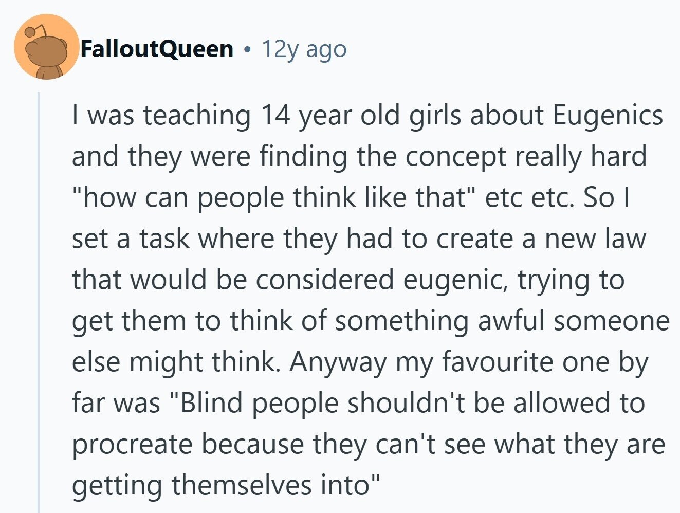 FalloutQueen 12y ago I was teaching 14 year old girls about Eugenics and they were finding the concept really hard how can people think like that etc etc. So I set a task where they had to create a new law that would be considered eugenic, trying to get them to think of something awful someone else might think. Anyway my favourite one by far was Blind people shouldn't be allowed to procreate because they can't see what they are getting themselves into