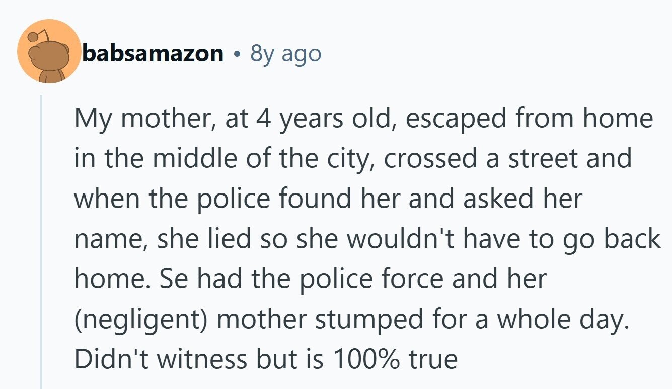 babsamazon 8y ago My mother, at 4 years old, escaped from home in the middle of the city, crossed a street and when the police found her and asked her name, she lied so she wouldn't have to go back home. Se had the police force and her (negligent) mother stumped for a whole day. Didn't witness but is 100% true