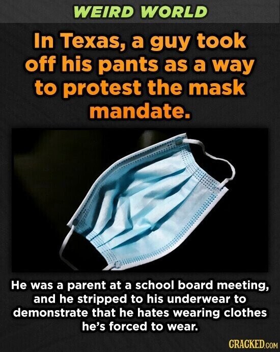 WEIRD WORLD In Texas, a guy took off his pants as a way to protest the mask mandate. Не was a parent at a school board meeting, and he stripped to his underwear to demonstrate that he hates wearing clothes he's forced to wear. CRACKED.COM