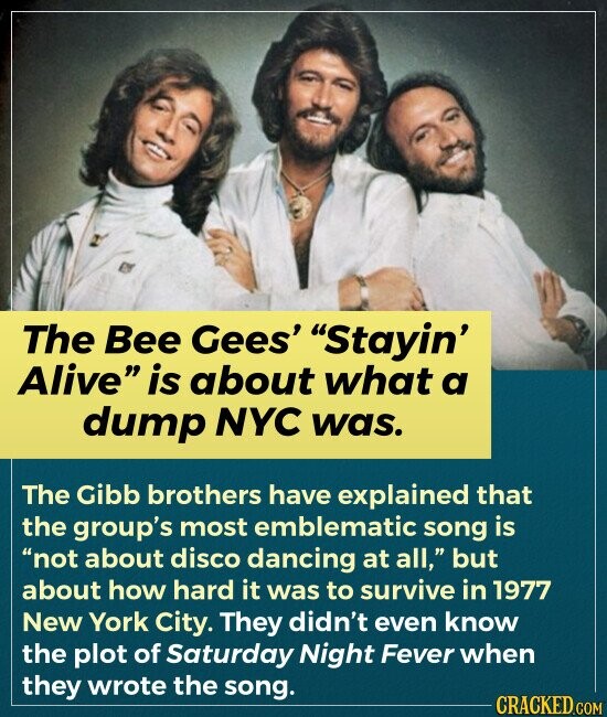 The Bee Gees' Stayin' Alive is about what a dump NYC was. The Gibb brothers have explained that the group's most emblematic song is not about disco dancing at all, but about how hard it was to survive in 1977 New York City. They didn't even know the plot of Saturday Night Fever when they wrote the song. CRACKED.COM