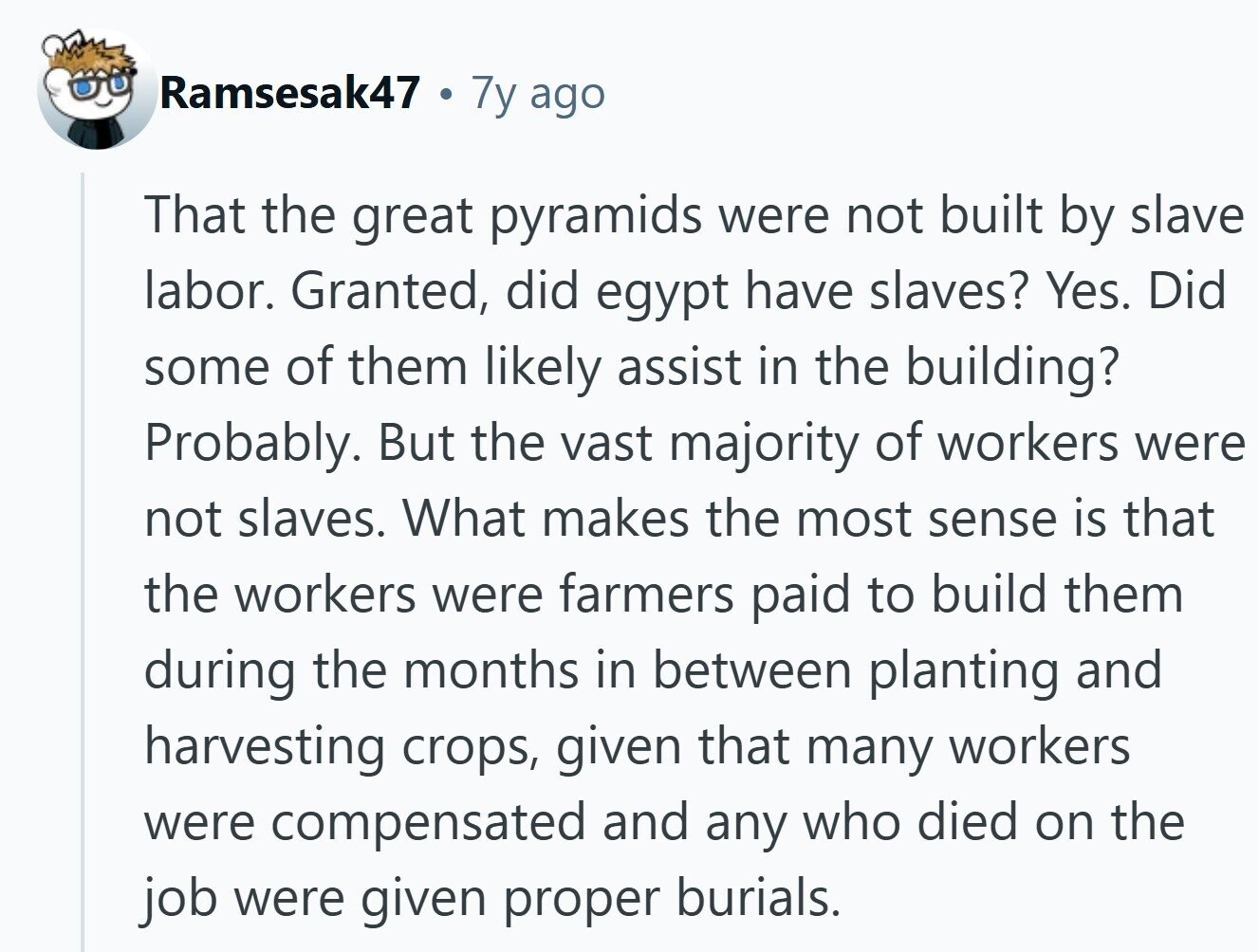 Ramsesak47 7y ago That the great pyramids were not built by slave labor. Granted, did egypt have slaves? Yes. Did some of them likely assist in the building? Probably. But the vast majority of workers were not slaves. What makes the most sense is that the workers were farmers paid to build them during the months in between planting and harvesting crops, given that many workers were compensated and any who died on the job were given proper burials.