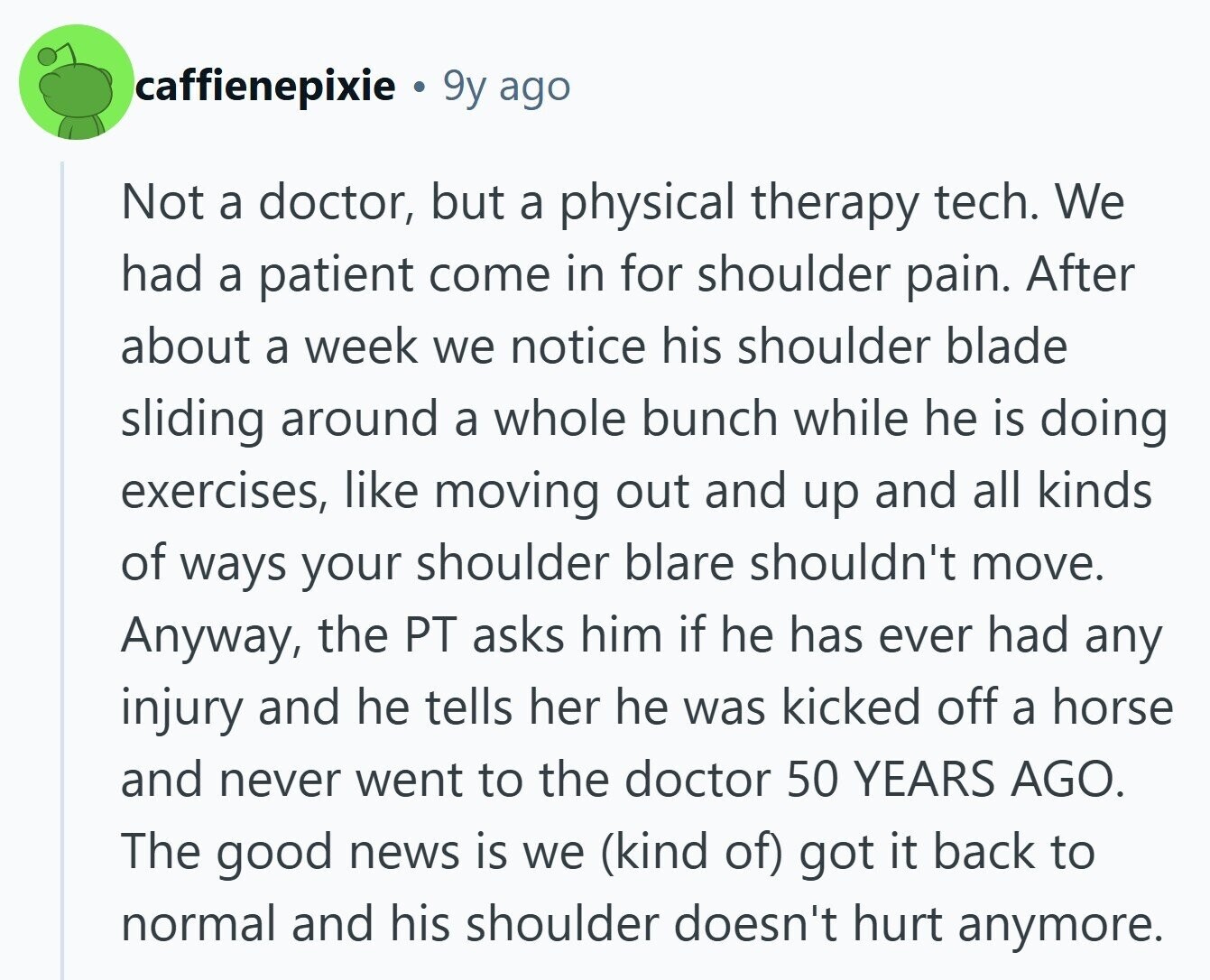 caffienepixie 9y ago Not a doctor, but a physical therapy tech. We had a patient come in for shoulder pain. After about a week we notice his shoulder blade sliding around a whole bunch while he is doing exercises, like moving out and up and all kinds of ways your shoulder blare shouldn't move. Anyway, the PT asks him if he has ever had any injury and he tells her he was kicked off a horse and never went to the doctor 50 YEARS AGO. The good news is we (kind of) got it back to normal and his shoulder 