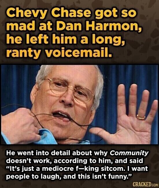 Chevy Chase got SO mad at Dan Harmon, he left him a long, ranty voicemail. Не went into detail about why Community doesn't work, according to him, and said It's just a mediocre f-king sitcom. I want people to laugh, and this isn't funny. CRACKED.COM