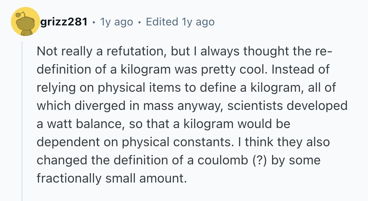 grizz281 . 1y ago . Edited 1y ago Not really a refutation, but I always thought the re- definition of a kilogram was pretty cool. Instead of relying on physical items to define a kilogram, all of which diverged in mass anyway, scientists developed a watt balance, so that a kilogram would be dependent on physical constants. I think they also changed the definition of a coulomb (?) by some fractionally small amount.