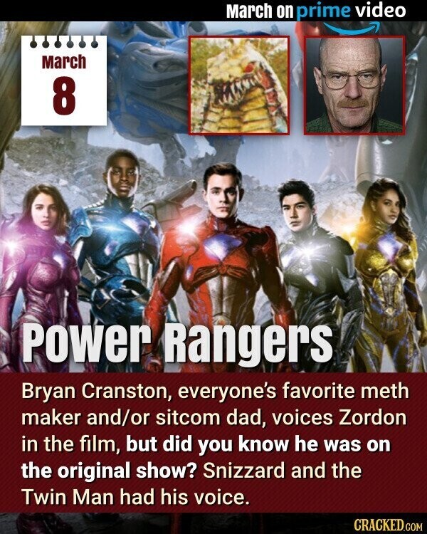 March on prime video March 8 Power Rangers Bryan Cranston, everyone's favorite meth maker and/or sitcom dad, voices Zordon in the film, but did you know he was on the original show? Snizzard and the Twin Man had his voice. CRACKED.COM
