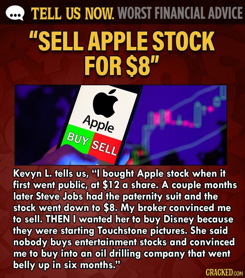 ... TELL US NOW. WORST FINANCIAL ADVICE SELL APPLE STOCK FOR $8 Apple BUY SELL Kevyn L. tells us, I bought Apple stock when it first went public, at $12 a share. A couple months later Steve Jobs had the paternity suit and the stock went down to $8. My broker convinced me to sell. THEN I wanted her to buy Disney because they were starting Touchstone pictures. She said nobody buys entertainment stocks and convinced me to buy into an oil drilling company that went belly up in six months. CRACKED.COM