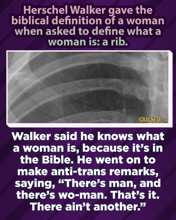 Herschel Walker gave the biblical definition of a woman when asked to define what a woman is: a rib. CRACKED.COM Walker said he knows what a woman is, because it's in the Bible. Не went on to make anti-trans remarks, saying, There's man, and there's wo-man. That's it. There ain't another.