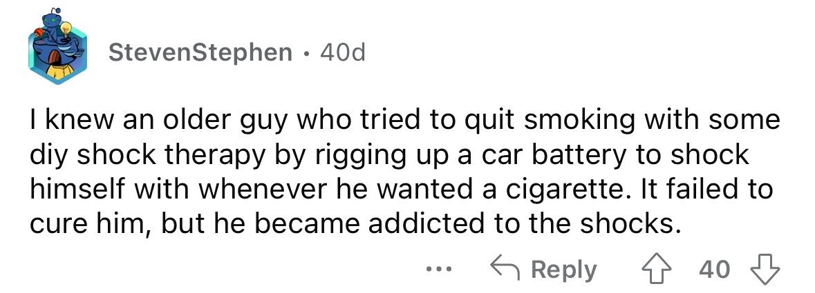 StevenStephen . 40d I knew an older guy who tried to quit smoking with some diy shock therapy by rigging up a car battery to shock himself with whenever he wanted a cigarette. It failed to cure him, but he became addicted to the shocks. ... Reply 40