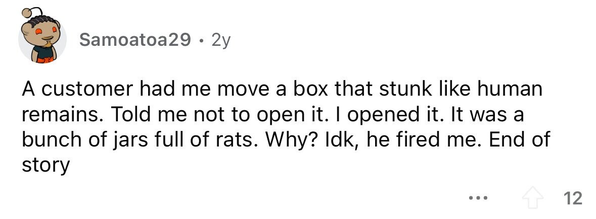 Samoatoa29 . 2y A customer had me move a box that stunk like human remains. Told me not to open it. I opened it. It was a bunch of jars full of rats. Why? Idk, he fired me. End of story ... 12