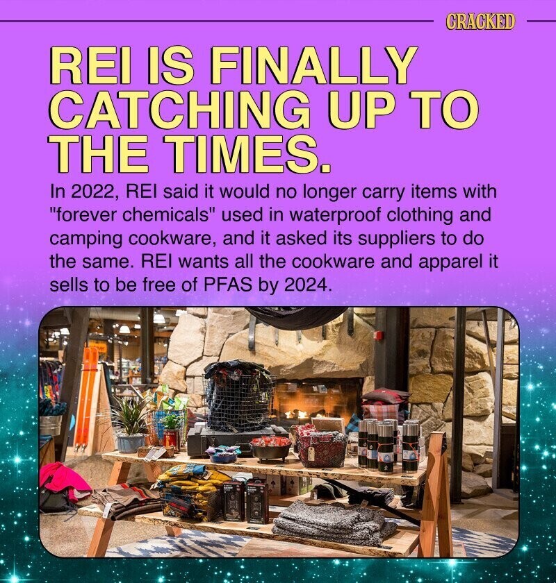 CRACKED REI IS FINALLY CATCHING UP TO THE TIMES. In 2022, REI said it would no longer carry items with forever chemicals used in waterproof clothing and camping cookware, and it asked its suppliers to do the same. REI wants all the cookware and apparel it sells to be free of PFAS by 2024.