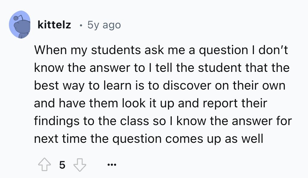 kittelz 5y ago When my students ask me a question I don't know the answer to I tell the student that the best way to learn is to discover on their own and have them look it up and report their findings to the class so I know the answer for next time the question comes up as well 5 ...