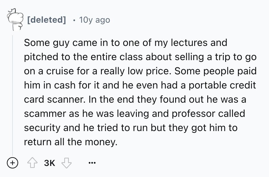 10y ago Some guy came in to one of my lectures and pitched to the entire class about selling a trip to go on a cruise for a really low price. Some people paid him in cash for it and he even had a portable credit card scanner. In the end they found out he was a scammer as he was leaving and professor called security and he tried to run but they got him to return all the money. + 3K ...