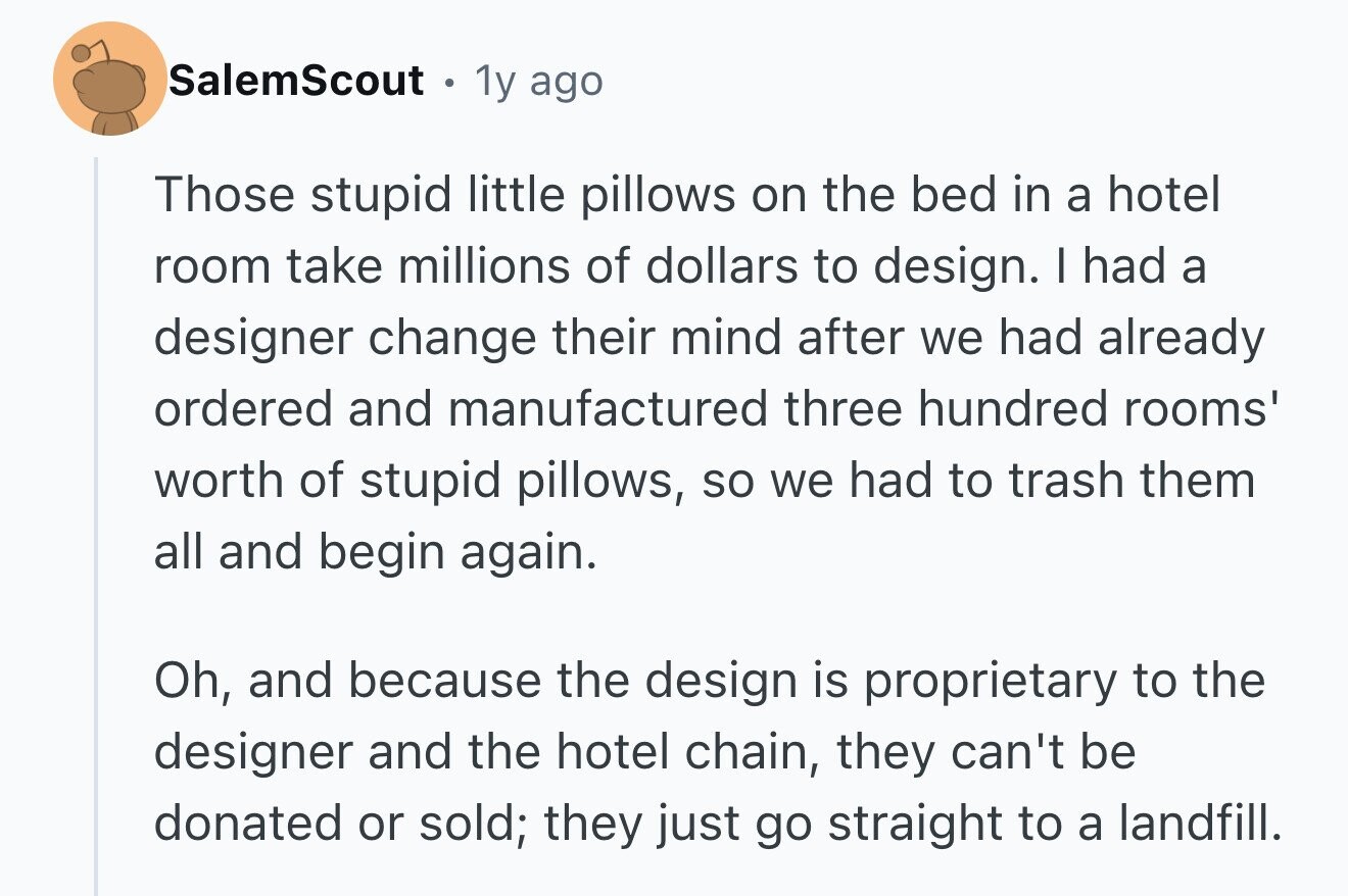 SalemScout D 1y ago Those stupid little pillows on the bed in a hotel room take millions of dollars to design. I had a designer change their mind after we had already ordered and manufactured three hundred rooms' worth of stupid pillows, so we had to trash them all and begin again. Oh, and because the design is proprietary to the designer and the hotel chain, they can't be donated or sold; they just go straight to a landfill.