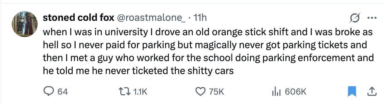 stoned cold fox @roastmalone_. .11h ... when I was in university I drove an old orange stick shift and I was broke as hell so I never paid for parking but magically never got parking tickets and then I met a guy who worked for the school doing parking enforcement and he told me he never ticketed the shitty cars 64 1.1K 75K del 606K