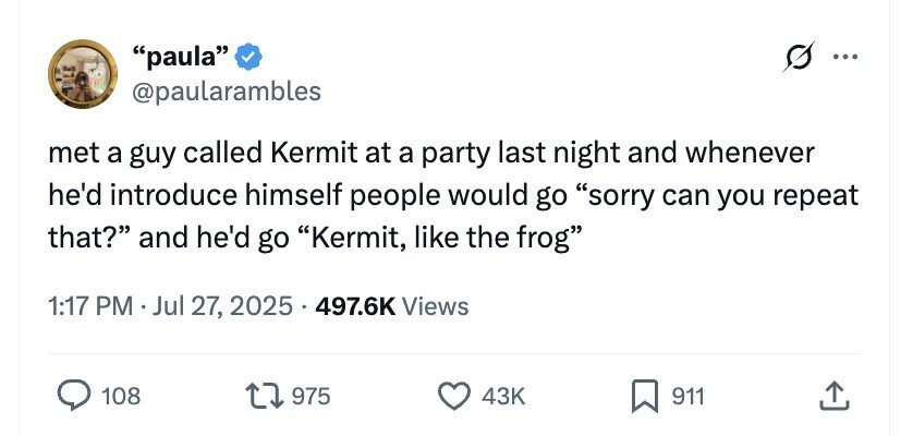 paula ... @paularambles met a guy called Kermit at a party last night and whenever he'd introduce himself people would go sorry can you repeat that? and he'd go Kermit, like the frog 1:17 PM Jul 27, 2025 . 497.6K Views 108 975 43K 911