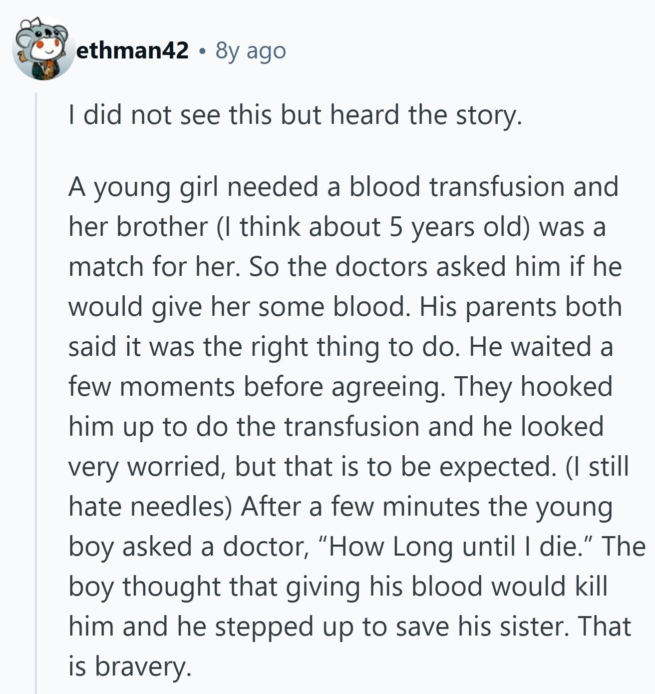 ethman42 8y ago | did not see this but heard the story. A young girl needed a blood transfusion and her brother (I think about 5 years old) was a match for her. So the doctors asked him if he would give her some blood. His parents both said it was the right thing to do. Не waited a few moments before agreeing. They hooked him up to do the transfusion and he looked very worried, but that is to be expected. (I still hate needles) After a few minutes the young boy asked a doctor, How Long until I