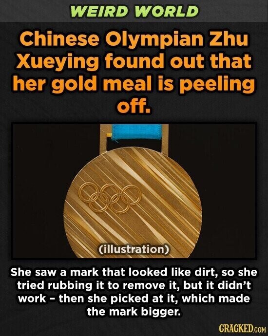 WEIRD WORLD Chinese Olympian Zhu Xueying found out that her gold meal is peeling off. (illustration) She saw a mark that looked like dirt, so she tried rubbing it to remove it, but it didn't work-then she picked at it, which made the mark bigger. CRACKED.COM