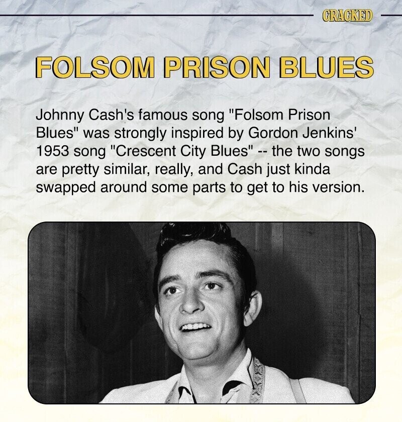 CRACKED FOLSOM PRISON BLUES Johnny Cash's famous song Folsom Prison Blues was strongly inspired by Gordon Jenkins' 1953 song Crescent City Blues - the two songs are pretty similar, really, and Cash just kinda swapped around some parts to get to his version.