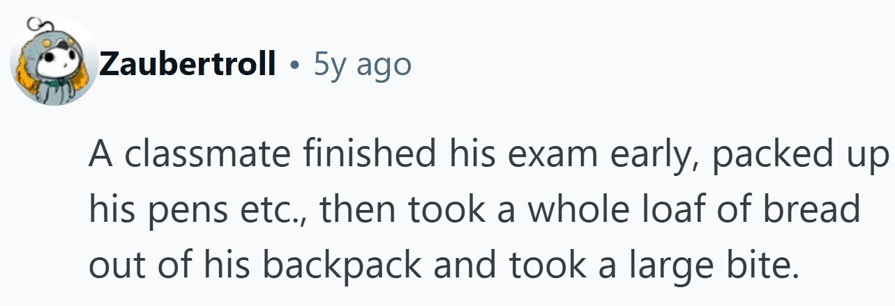 Zaubertroll . 5y ago A classmate finished his exam early, packed up his pens etc., then took a whole loaf of bread out of his backpack and took a large bite. 