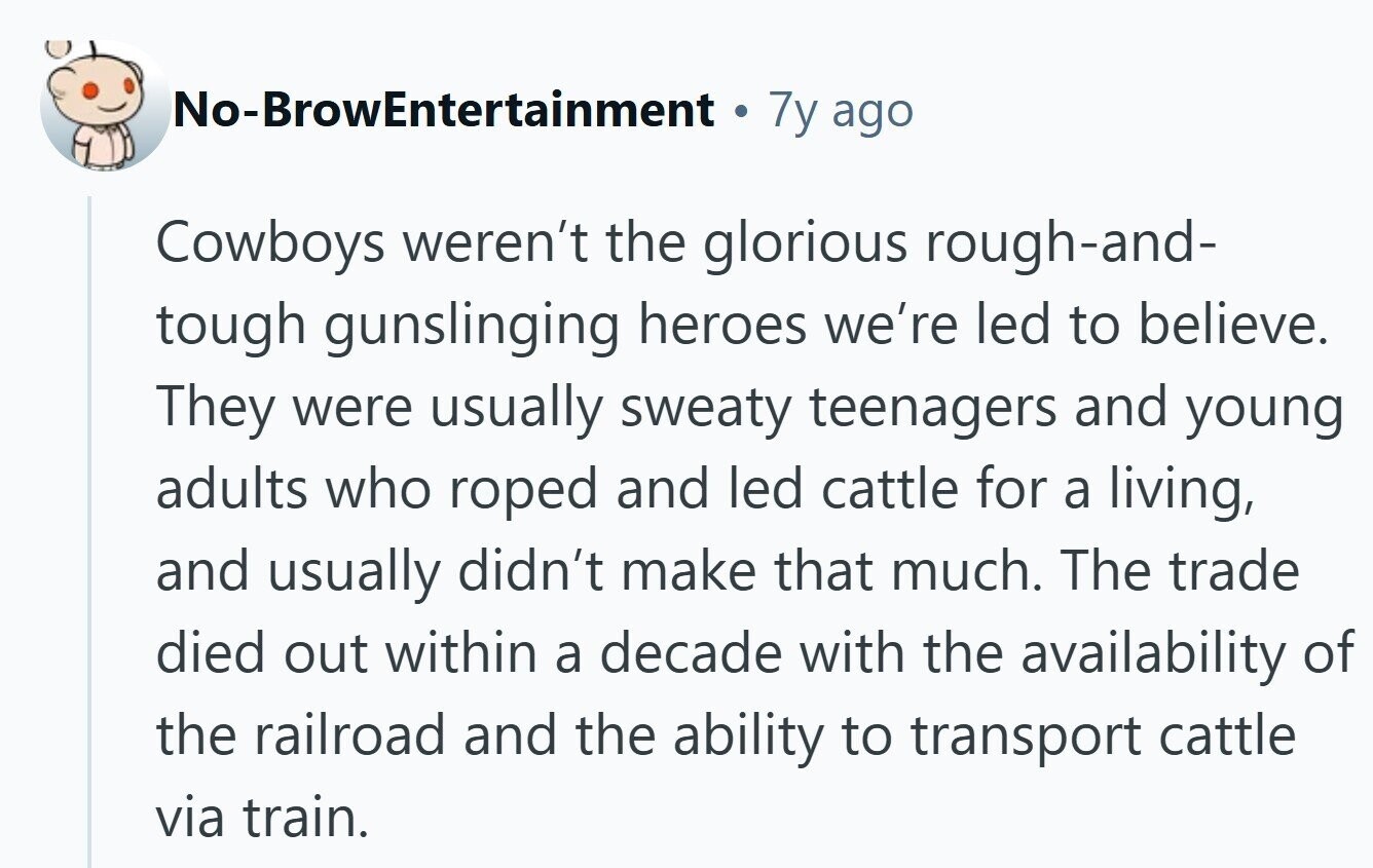 No-BrowEntertainment 7y ago Cowboys weren't the glorious rough-and- tough gunslinging heroes we're led to believe. They were usually sweaty teenagers and young adults who roped and led cattle for a living, and usually didn't make that much. The trade died out within a decade with the availability of the railroad and the ability to transport cattle via train.