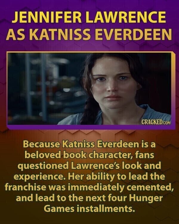 JENNIFER LAWRENCE AS KATNISS EVERDEEN CRACKED.COM Because Katniss Everdeen is a beloved book character, fans questioned Lawrence's look and experience. Her ability to lead the franchise was immediately cemented, and lead to the next four Hunger Games installments.