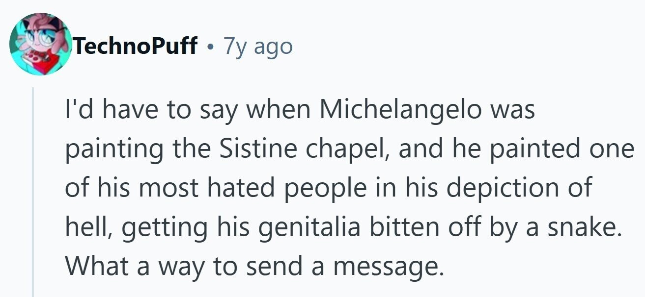 TechnoPuff 7y ago I'd have to say when Michelangelo was painting the Sistine chapel, and he painted one of his most hated people in his depiction of hell, getting his genitalia bitten off by a snake. What a way to send a message. 