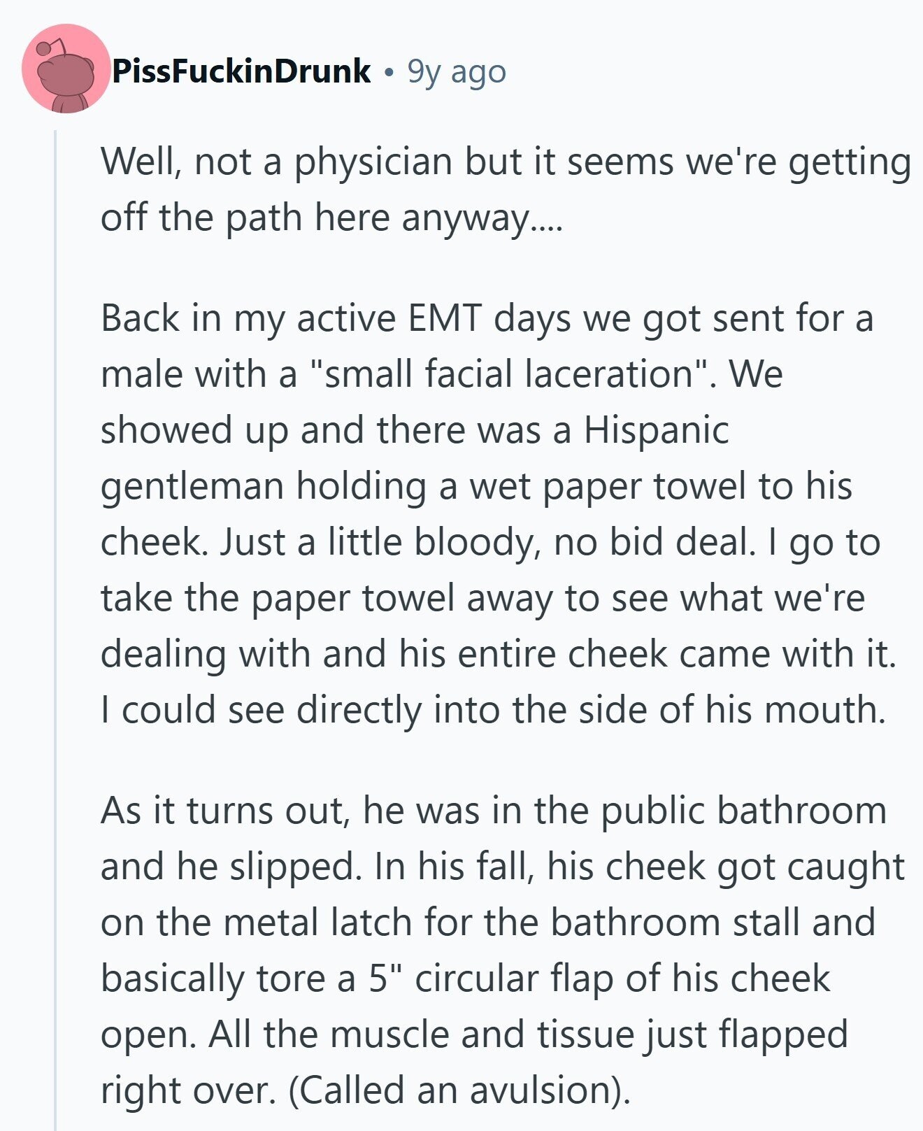 PissFuckinDrunk 9y ago Well, not a physician but it seems we're getting off the path here anyway.... Back in my active EMT days we got sent for a male with a small facial laceration. We showed up and there was a Hispanic gentleman holding a wet paper towel to his cheek. Just a little bloody, no bid deal. I go to take the paper towel away to see what we're dealing with and his entire cheek came with it. I could see directly into the side of his mouth. As it turns out, he was in the public bathroom and 
