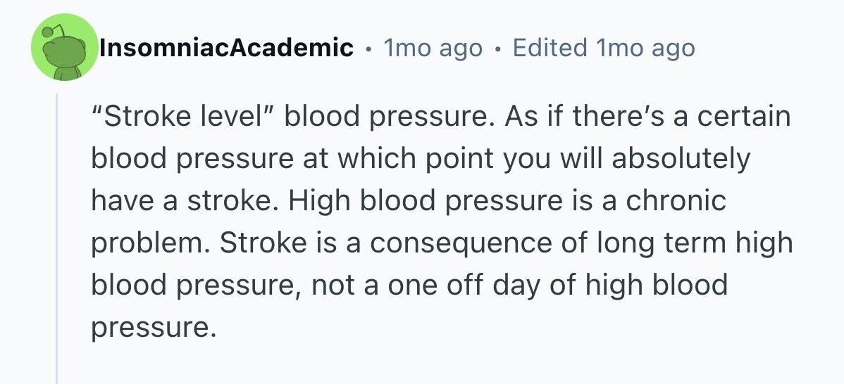 InsomniacAcademic 1mo ago в Edited 1mo ago Stroke level blood pressure. As if there's a certain blood pressure at which point you will absolutely have a stroke. High blood pressure is a chronic problem. Stroke is a consequence of long term high blood pressure, not a one off day of high blood pressure. 
