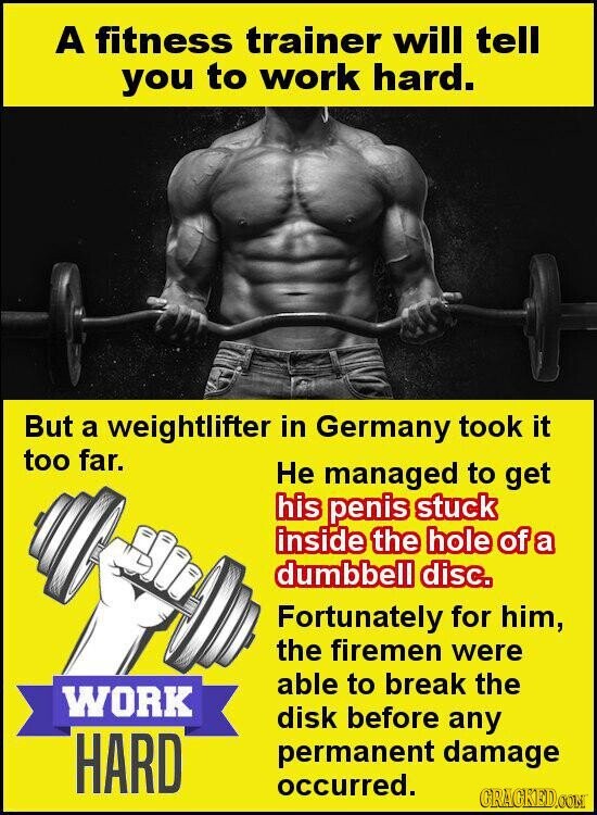 A fitness trainer will tell you to work hard. But a weightlifter in Germany took it too far. Не managed to get his penis stuck inside the hole of a dumbbell disc. Fortunately for him, the firemen were able to break the WORK disk before any HARD permanent damage occurred. GRAGKED.COM