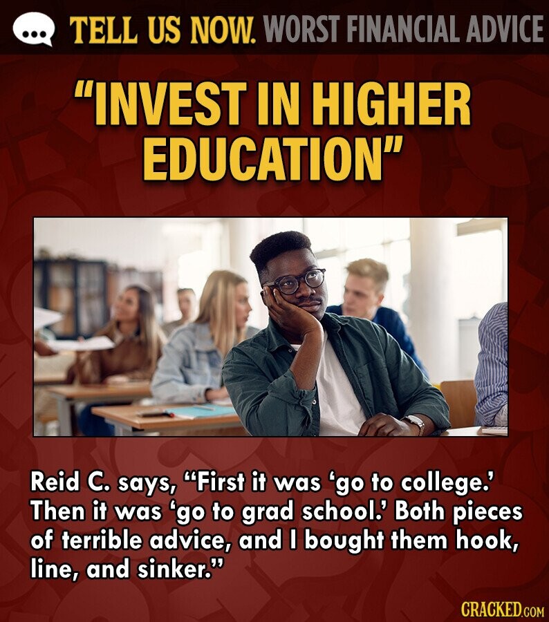 ... TELL US NOW. WORST FINANCIAL ADVICE INVEST IN HIGHER EDUCATION Reid C. says, First it was 'go to college.' Then it was 'go to grad school.' Both pieces of terrible advice, and I bought them hook, line, and sinker. CRACKED.COM