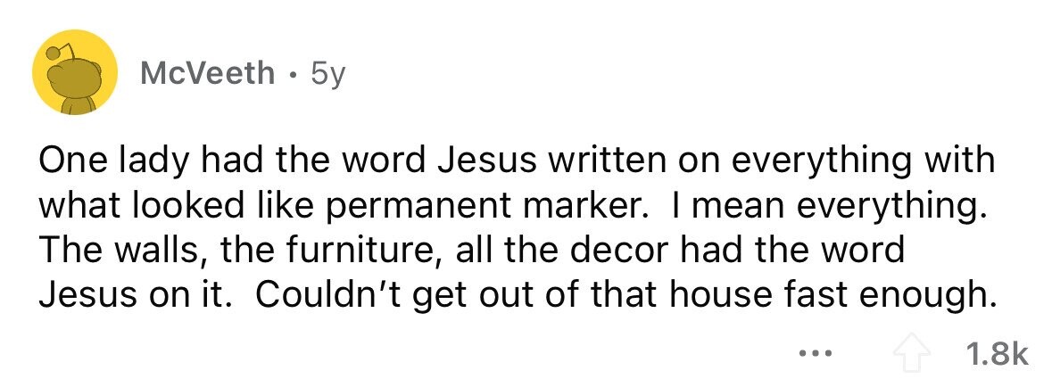 McVeeth . 5y One lady had the word Jesus written on everything with what looked like permanent marker. I mean everything. The walls, the furniture, all the decor had the word Jesus on it. Couldn't get out of that house fast enough. ... 1.8k