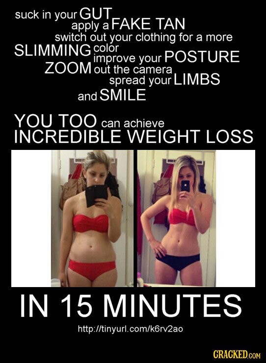suck in your GUT apply a FAKE TAN switch out your clothing for a more SLIMMING color improve your POSTURE ZOOM out the camera spread your LIMBS and SMILE YOU TOO can achieve INCREDIBLE WEIGHT LOSS IN 15 MINUTES http://tinyurl.com/k6rv2ao CRACKED.COM
