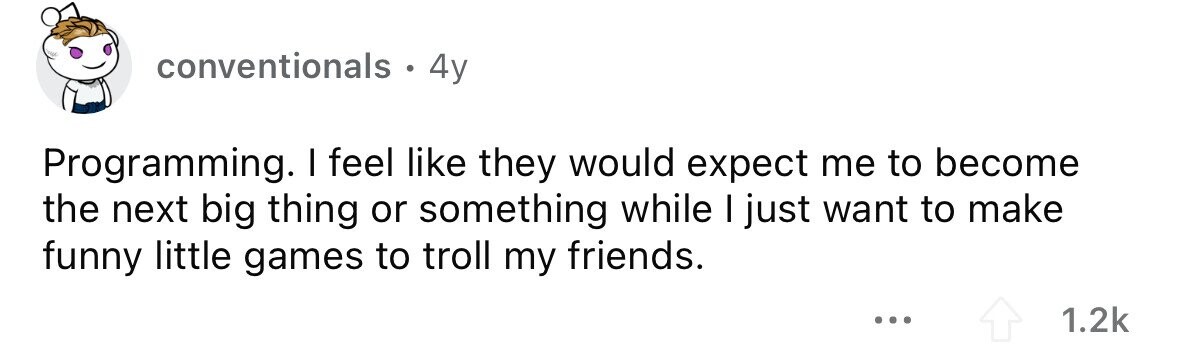 conventionals . 4y Programming. I feel like they would expect me to become the next big thing or something while I just want to make funny little games to troll my friends. ... 1.2k