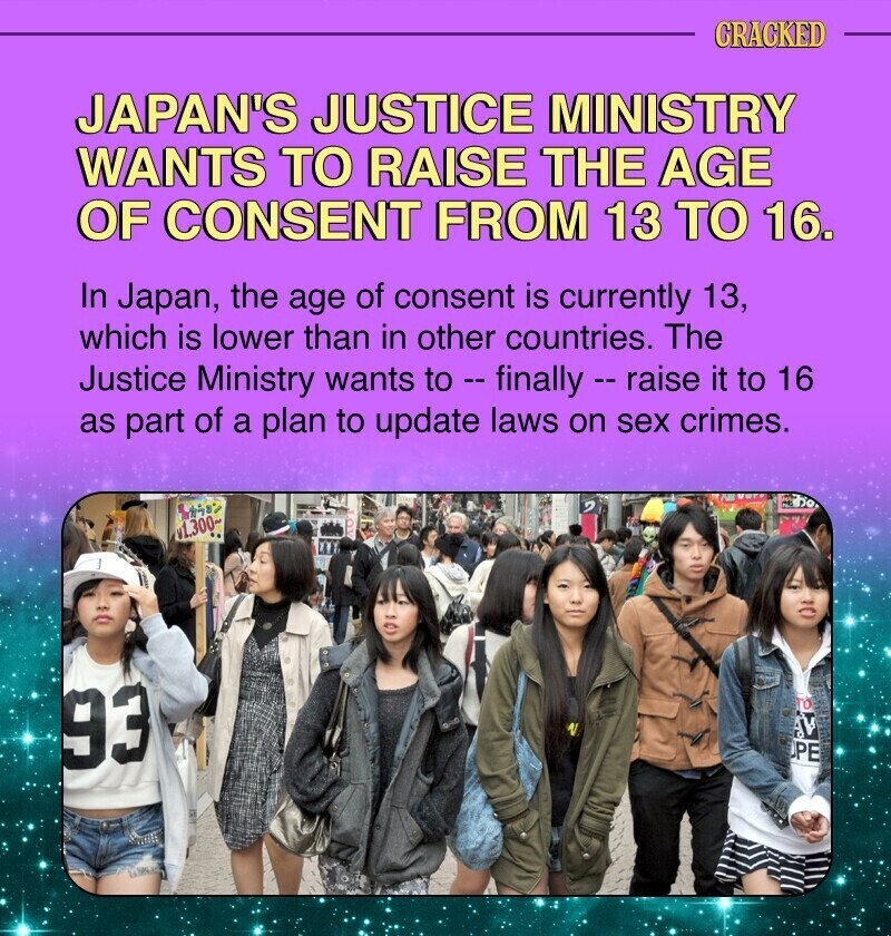 CRACKED JAPAN'S JUSTICE MINISTRY WANTS TO RAISE THE AGE OF CONSENT FROM 13 TO 16. In Japan, the age of consent is currently 13, which is lower than in other countries. The Justice Ministry wants to - finally - raise it to 16 as part of a plan to update laws on sex crimes. v1.300 93 TO AVA OPE