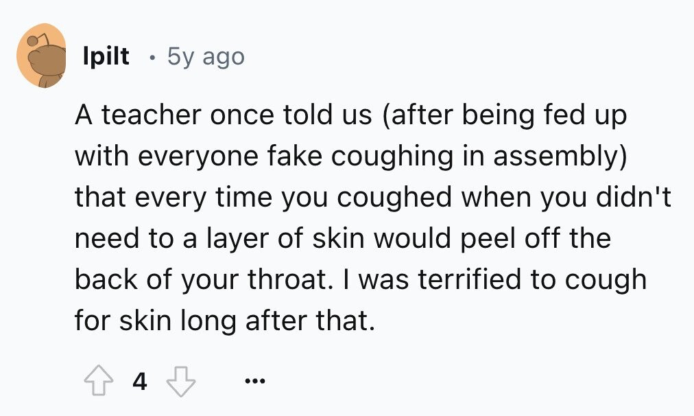 Ipilt e 5y ago A teacher once told us (after being fed up with everyone fake coughing in assembly) that every time you coughed when you didn't need to a layer of skin would peel off the back of your throat. I was terrified to cough for skin long after that. 4 ...