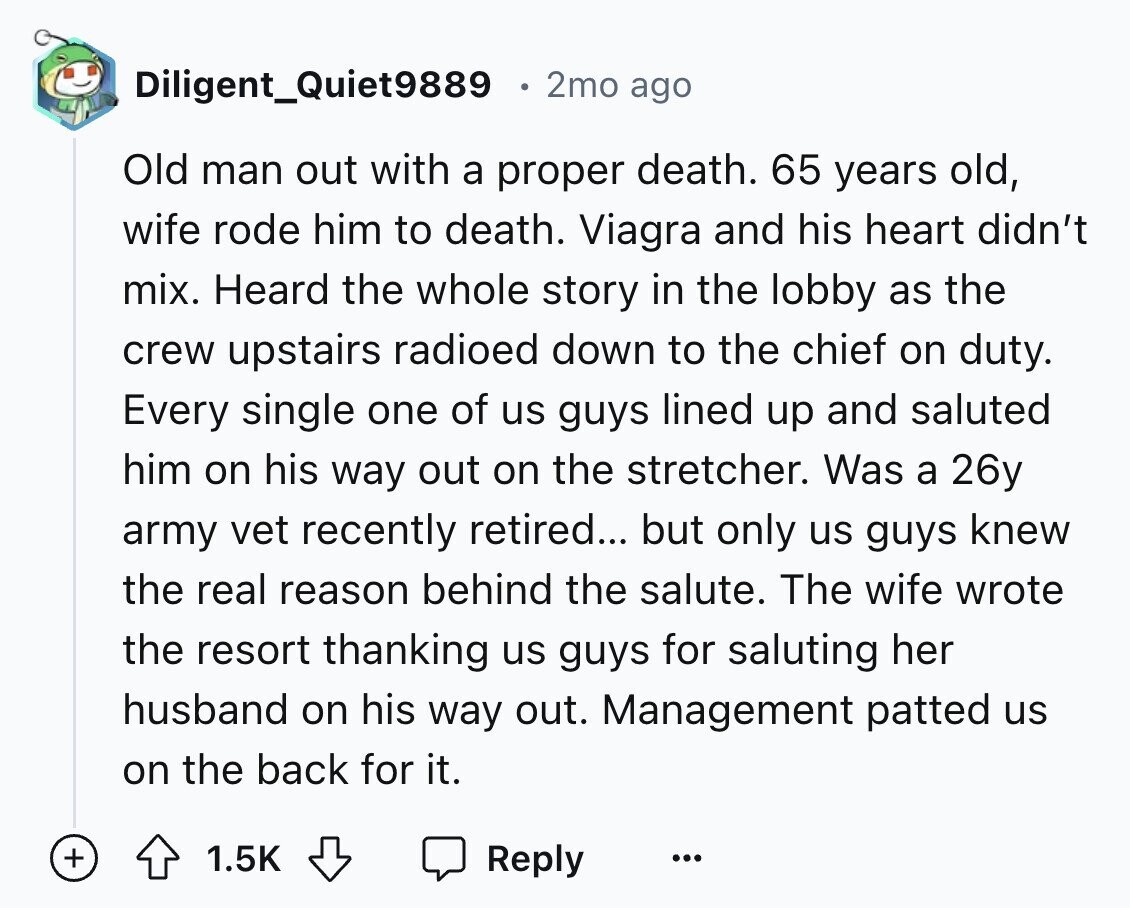 Diligent_Quiet9889 2mo ago Old man out with a proper death. 65 years old, wife rode him to death. Viagra and his heart didn't mix. Heard the whole story in the lobby as the crew upstairs radioed down to the chief on duty. Every single one of us guys lined up and saluted him on his way out on the stretcher. Was a 26y army vet recently retired... but only us guys knew the real reason behind the salute. The wife wrote the resort thanking us guys for saluting her husband on his way out. Management patted us on the back
