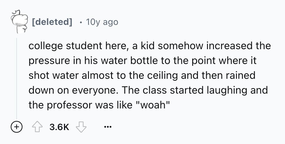 10y ago college student here, a kid somehow increased the pressure in his water bottle to the point where it shot water almost to the ceiling and then rained down on everyone. The class started laughing and the professor was like woah + 3.6K ...