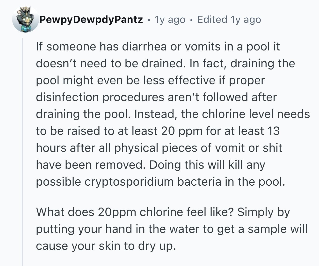 PewpyDewpdyPantz 1y ago Edited 1y ago If someone has diarrhea or vomits in a pool it doesn't need to be drained. In fact, draining the pool might even be less effective if proper disinfection procedures aren't followed after draining the pool. Instead, the chlorine level needs to be raised to at least 20 ppm for at least 13 hours after all physical pieces of vomit or shit have been removed. Doing this will kill any possible cryptosporidium bacteria in the pool. What does 20ppm chlorine feel like? Simply by putting your hand in the water to get a sample will