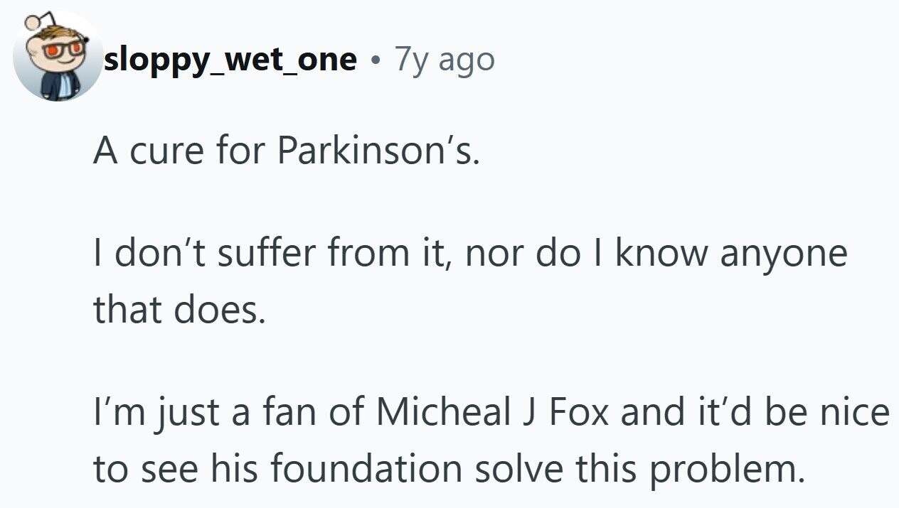 sloppy_wet_one . 7y ago A cure for Parkinson's. I don't suffer from it, nor do I know anyone that does. I'm just a fan of Micheal J Fox and it'd be nice to see his foundation solve this problem.