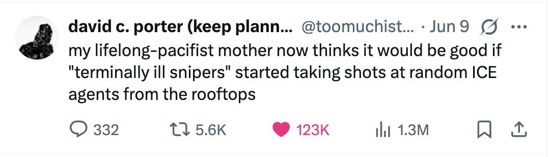 david с. porter (keep plann... @toomuchist... Jun 9 G ... my lifelong-pacifist mother now thinks it would be good if terminally ill snipers started taking shots at random ICE agents from the rooftops 332 5.6K 123K 1.3M