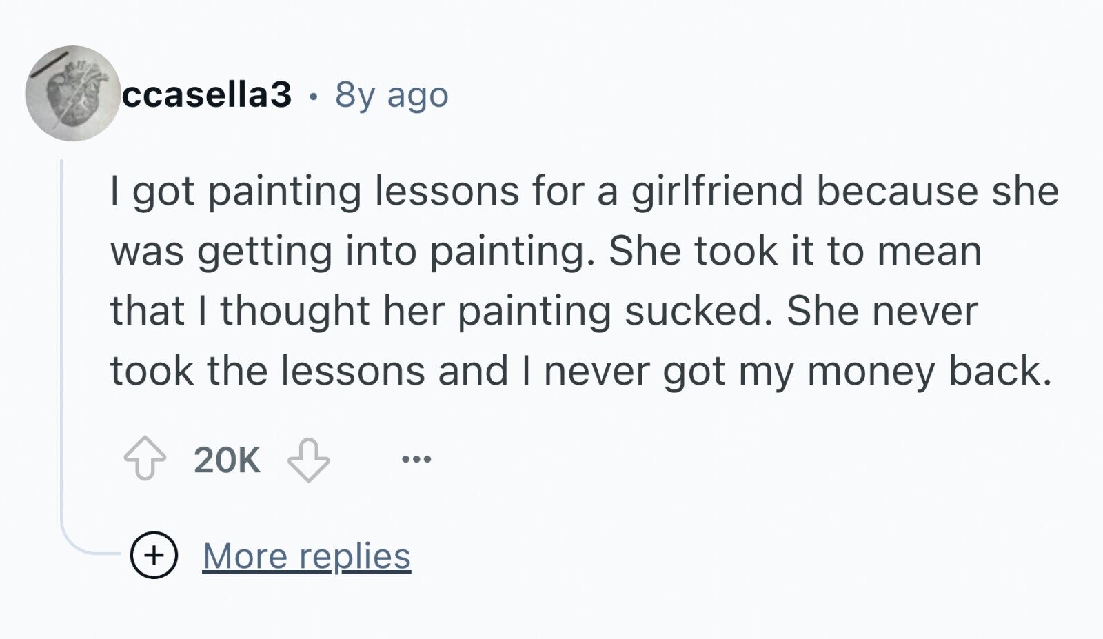 ccasella3 . 8y ago I got painting lessons for a girlfriend because she was getting into painting. She took it to mean that I thought her painting sucked. She never took the lessons and I never got my money back. 20K ... + More replies